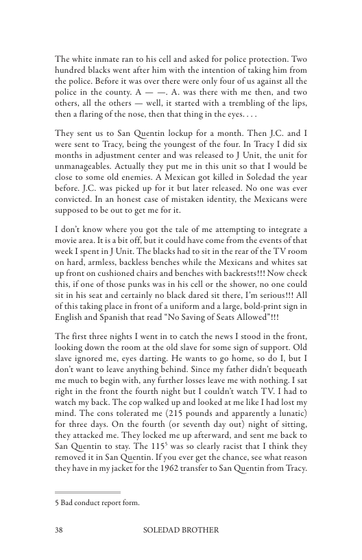 The white inmae ran to his cell and asked for police proreetion. Two hundred blacks went after him with the intention of taking him from the police. Before it was over there were only four of us againse all the police in the county. A — —. A. was there with me then, and two others, all the others — well, it starced with a trembling of the lips. then a flaring of the nose, then that thing in the eyes  They sent us to San Quentin lockup for a month. Then .C. and I were sent to Tracy, being the youngest of the four. In Tracy | did six months in adjustment center and was released to ) Unit, the une for unmanageables. Actually they put me in this unit so chat I would be elose to some old enemies. A Mexican go killed in Soledad the year before. J.C. was picked up for it bue later released. No one was ever convieted. In an honest case of mistaken identity, the Mexicans were supposed to be out o get me for i  T don’t know where you gor the tale of me atcempring to integeate 3 movie area. Itis abit off, bu i could have come from the events of that week I spentin ] Unit. The blacks had to sitin the rear of the TV room on hard, armless, backless benches while the Mexicans and whites sat up front on cushioned chairs and benches with backresest!t Now check this, if one of those punks was in his cell or the shower, no one could sitin his seat and ceraainly no black dared sit there, I’m serioust!t All of this taking place in front of a uniform and a lrge, bold-print sign in English and Spanish thac read “No Saving of Seats Allowed"11!  The firse three nights [ went i o catch the news I stood in the front, looking down the room at the old slave for some sign of suppore. Old slave ignored me, eyes darting. He wants to go home, so do I, bue I don’t wan to leave anything behind. Since my facher dida’t bequeath me much to begin with, any further losss leave me with nothing I sat sight in the fron the fourch night but I couldn’t watch TV. I had to watch my back. The cop walked up and looked at me like I had lost my mind. The cons tolerated me (215 pounds and apparently a lunatic) for thee days. On the fourth (or seventh day our) night of siteing, they attacked me. They locked me up afterward, and sent me back to San Quentin to stay. The 115" was so clearly racit thac I think they removed it in San Quentin. Ifyou ever get the chance, see what reason they have in my jacket for the 1962 transfer to San Quentin from Tracy  5 Bad conduct repore form.  3 SOLEDAD BROTHER 